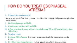 HOW DO YOU TREAT ESOPHAGEAL
ATRESIA?
1. Preoperative management:
Aims to get the infant into optimal condition for surgery and prevent aspiration
pneumonia.
I. Oral feedings are withheld.
II. Continuous suction with an NGT.
III. infant positioned prone with the head elevated 30 to 40° and with the right
side down.
2. Surgical repair:
I. In about 90% of cases  primary anastomosis of the esophagus can be
done.
II. In 10% of case long distance  do a gastric or colonic transposition
 