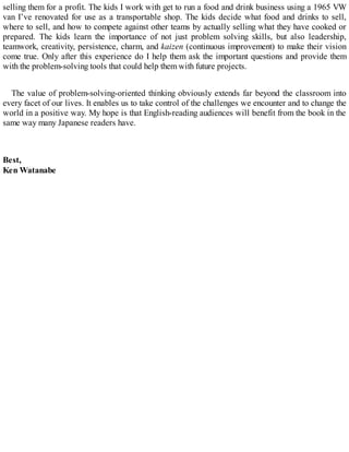 selling them for a profit. The kids I work with get to run a food and drink business using a 1965 VW
van I’ve renovated for use as a transportable shop. The kids decide what food and drinks to sell,
where to sell, and how to compete against other teams by actually selling what they have cooked or
prepared. The kids learn the importance of not just problem solving skills, but also leadership,
teamwork, creativity, persistence, charm, and kaizen (continuous improvement) to make their vision
come true. Only after this experience do I help them ask the important questions and provide them
with the problem-solving tools that could help them with future projects.
The value of problem-solving-oriented thinking obviously extends far beyond the classroom into
every facet of our lives. It enables us to take control of the challenges we encounter and to change the
world in a positive way. My hope is that English-reading audiences will benefit from the book in the
same way many Japanese readers have.
Best,
Ken Watanabe
 