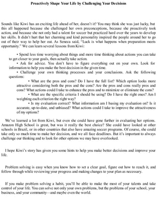 Proactively Shape Your Life by Challenging Your Decisions
Sounds like Kiwi has an exciting life ahead of her, doesn’t it? You may think she was just lucky, but
this all happened because she challenged her own preconceptions, because she proactively took
action, and because she not only had a talent for soccer but practiced hard over the years to develop
her skills. It didn’t hurt that her charming and kind personality inspired the people around her to go
out of their way to help her out. As Seneca said, “Luck is what happens when preparation meets
opportunity.” We can learn several lessons from Kiwi:
• Spend less time worrying about things and more time thinking about actions you can take
to get closer to your goals, then actually take action.
• Ask for advice. You don’t have to figure everything out on your own. Look for
information to help you make the best decision in the given time.
• Challenge your own thinking processes and your conclusions. Ask the following
questions:
• What are the pros and cons? Do I have the full list? Which option looks more
attractive considering both the pros and the cons? Are the pros and cons really pros and
cons? What actions could I take to enhance the pros and to minimize or eliminate the cons?
• What are the specific criteria I should be using? Do I have the right ones? Am I
weighting each criterion the right way?
• Is my evaluation correct? What information am I basing my evaluation on? Is it
accurate, up-to-date, and unbiased? What actions could I take to improve the attractiveness
of my options?
We’ve learned a lot from Kiwi, but even she could have gone further in evaluating her options.
Amazon High School is great, but was it really the best choice? She could have looked at other
schools in Brazil, or in other countries that also have amazing soccer programs. Of course, she could
take only so much time to make her decision, and we all face deadlines. But it’s important to always
challenge our thinking and to look for other options we may have overlooked.
I hope Kiwi’s story has given you some hints to help you make better decisions and improve your
life.
Problem solving is easy when you know how to set a clear goal, figure out how to reach it, and
follow through while reviewing your progress and making changes to your plan as necessary.
If you make problem solving a habit, you’ll be able to make the most of your talents and take
control of your life. You can solve not only your own problems, but the problems of your school, your
business, and your community—and maybe even the world.
 