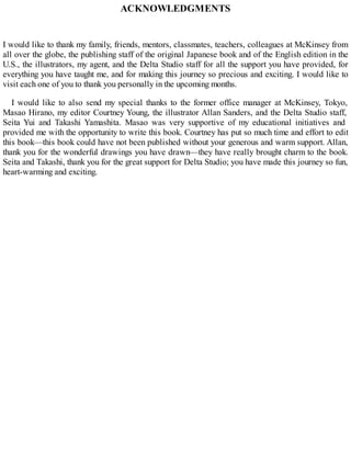 ACKNOWLEDGMENTS
I would like to thank my family, friends, mentors, classmates, teachers, colleagues at McKinsey from
all over the globe, the publishing staff of the original Japanese book and of the English edition in the
U.S., the illustrators, my agent, and the Delta Studio staff for all the support you have provided, for
everything you have taught me, and for making this journey so precious and exciting. I would like to
visit each one of you to thank you personally in the upcoming months.
I would like to also send my special thanks to the former office manager at McKinsey, Tokyo,
Masao Hirano, my editor Courtney Young, the illustrator Allan Sanders, and the Delta Studio staff,
Seita Yui and Takashi Yamashita. Masao was very supportive of my educational initiatives and
provided me with the opportunity to write this book. Courtney has put so much time and effort to edit
this book—this book could have not been published without your generous and warm support. Allan,
thank you for the wonderful drawings you have drawn—they have really brought charm to the book.
Seita and Takashi, thank you for the great support for Delta Studio; you have made this journey so fun,
heart-warming and exciting.
 