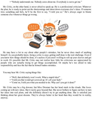 • “Nobody understands me. Nobody cares about me. Everybody is out to get me.”
Mr. Critic, on the other hand, is never afraid to speak up. He is a professional criticizer. Whatever
the plan, he is ready to point out the shortcomings and shoot down everyone else’s ideas. If someone
tries something and fails, he’ll be the first to say, “I told you so.” He’s always eager to blame
someone else whenever things go wrong.
He may have a lot to say about other people’s mistakes, but he never does much of anything
himself. As you probably know, being a critic is easy; getting stuff done is the real challenge. Even if
you know how things should be done, it’s useless if you aren’t willing to roll up your sleeves and get
to work. It’s possible that Mr. Critic may not realize how little his criticisms are appreciated by
people who are actually trying to get things accomplished. Or maybe he’s too afraid to take
responsibility and face the fact that he himself makes mistakes.
You may hear Mr. Critic saying things like:
• “Well, that definitely won’t work. What a stupid idea!”
• “I told you that would get screwed up. It’s all your fault.”
• “Come on, I told you what you needed to do. Why can’t you get it done?”
Mr. Critic may be a big downer, but Miss Dreamer has her head stuck in the clouds. She loves
coming up with new ideas. But it rarely goes beyond that. She never bothers to figure out how to turn
her ideas into real plans, and she definitely doesn’t try to get anything done. She is satisfied just
thinking about her great dreams. They’re always better in her head than they would be in reality,
anyway.
 