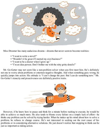 Miss Dreamer has many audacious dreams—dreams that never seem to become realities:
• “I want to write a novel!”
• “Wouldn’t it be great if I started my own business?”
• “I want to be a doctor when I grow up.”
• “I’m an idea person. Don’t bother me with the nitty gritty details!”
Mr. Go-Getter may not seem like a non-problem solver when you first meet him. He’s definitely
not one to worry about problems or entertain negative thoughts. And when something goes wrong, he
quickly jumps into action. His attitude is “I can’t change the past. But I can do something now.” Mr.
Go-Getter’s tenacity and proactiveness are definitely positive traits.
However, if he knew how to pause and think for a minute before rushing to execute, he would be
able to achieve so much more. He also tends to blame every failure on a simple lack of effort—he
thinks any problem can be solved by trying harder. When he makes up his mind about how to solve a
problem, he refuses to change course. He’s not interested in seeking out the root cause of his
problems or in considering alternative solutions. He just doesn’t realize that stopping to think can be
just as important as taking action.
 