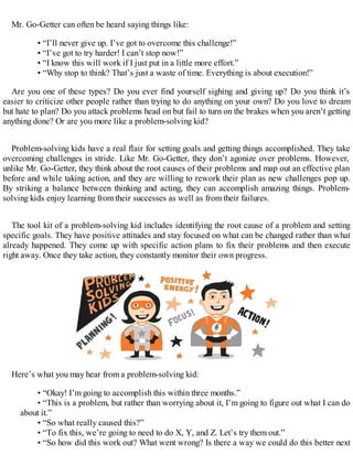 Mr. Go-Getter can often be heard saying things like:
• “I’ll never give up. I’ve got to overcome this challenge!”
• “I’ve got to try harder! I can’t stop now!”
• “I know this will work if I just put in a little more effort.”
• “Why stop to think? That’s just a waste of time. Everything is about execution!”
Are you one of these types? Do you ever find yourself sighing and giving up? Do you think it’s
easier to criticize other people rather than trying to do anything on your own? Do you love to dream
but hate to plan? Do you attack problems head on but fail to turn on the brakes when you aren’t getting
anything done? Or are you more like a problem-solving kid?
Problem-solving kids have a real flair for setting goals and getting things accomplished. They take
overcoming challenges in stride. Like Mr. Go-Getter, they don’t agonize over problems. However,
unlike Mr. Go-Getter, they think about the root causes of their problems and map out an effective plan
before and while taking action, and they are willing to rework their plan as new challenges pop up.
By striking a balance between thinking and acting, they can accomplish amazing things. Problem-
solving kids enjoy learning from their successes as well as from their failures.
The tool kit of a problem-solving kid includes identifying the root cause of a problem and setting
specific goals. They have positive attitudes and stay focused on what can be changed rather than what
already happened. They come up with specific action plans to fix their problems and then execute
right away. Once they take action, they constantly monitor their own progress.
Here’s what you may hear from a problem-solving kid:
• “Okay! I’m going to accomplish this within three months.”
• “This is a problem, but rather than worrying about it, I’m going to figure out what I can do
about it.”
• “So what really caused this?”
• “To fix this, we’re going to need to do X, Y, and Z. Let’s try them out.”
• “So how did this work out? What went wrong? Is there a way we could do this better next
 