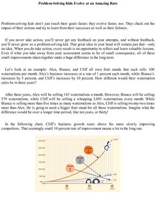 Problem-Solving Kids Evolve at an Amazing Rate
Problem-solving kids don’t just reach their goals faster; they evolve faster, too. They check out the
impact of their actions and try to learn from their successes as well as their failures.
If you never take action, you’ll never get any feedback on your attempts, and without feedback,
you’ll never grow as a problem-solving kid. That great idea in your head will remain just that—only
an idea. When you do take action, every result is an opportunity to reflect and learn valuable lessons.
Even if what you take away from your assessment seems to be of small consequence, all of these
small improvements taken together make a huge difference in the long term.
Let’s look at an example: Alex, Bianca, and Cliff all own fruit stands that each sells 100
watermelons per month. Alex’s business increases at a rate of 1 percent each month, while Bianca’s
increases by 5 percent, and Cliff’s increases by 10 percent. How different would their watermelon
sales be in three years?
After three years, Alex will be selling 143 watermelons a month. However, Bianca will be selling
579 watermelons, while Cliff will be selling a whopping 3,091 watermelons every month. While
Bianca is selling more than five times as many watermelons as Alex, Cliff is selling twenty-two times
more than Alex. He is going to need a bigger fruit stand for all those watermelons. Imagine what the
difference would be over a longer time period, like ten years, or thirty!
In the following chart, Cliff’s business growth soars above his more slowly improving
competitors. That seemingly small 10 percent rate of improvement means a lot in the long run.
 
