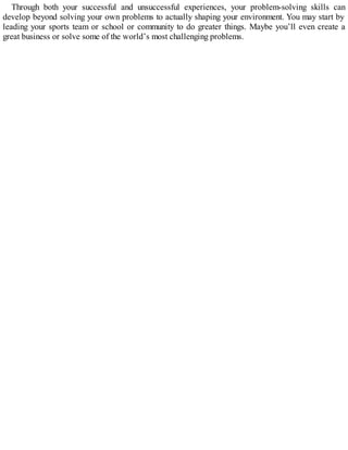 Through both your successful and unsuccessful experiences, your problem-solving skills can
develop beyond solving your own problems to actually shaping your environment. You may start by
leading your sports team or school or community to do greater things. Maybe you’ll even create a
great business or solve some of the world’s most challenging problems.
 