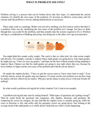 WHAT IS PROBLEM SOLVING?
Problem solving is a process that can be broken down into four steps: (1) understand the current
situation; (2) identify the root cause of the problem; (3) develop an effective action plan; and (4)
execute until the problem is solved, making modifications as necessary.
These steps come as a package. Before you can solve anything, you first need to realize that there’s
a problem. Once you do, identifying the root cause of the problem isn’t enough. You have to think
through how you could fix the problem, and then actually take the actions required to fix it. Problem
solving is a combination of thinking and acting. Just doing one or the other won’t get you anywhere.
You might think this sounds really simple. The catch is that we often don’t do what seems simple
and obvious. For example, consider a student whose math grades are going down. Like many people,
he might just say, “I have to raise my grades,” and hope for the best without actually doing anything to
improve them. Chances are that his math grades are going to stay right where they are, because he
never bothers to figure out the root cause of his problem and what he can do about it.
Or maybe the student decides, “I have to quit the soccer team so I have more time to study.” Even
with this drastic action, his grades may not improve if it turns out the real problem was not how long
he studies, but how effectively he studies. Why give up the chance to play soccer with your friends for
nothing?
So what would a problem-solving kid do in this situation? Let’s look at an example:
A problem-solving kid may start by asking himself, “What types of questions am I getting wrong?”
Then he could break the questions into categories, like algebra, fractions, and geometry. By
comparing his scores by category, he may find that his algebra score is actually going up, while his
score in fractions is flat, and really only his geometry scores are going down. Just looking at the
average trend of the math grades as a whole doesn’t help him see what is really happening.
 