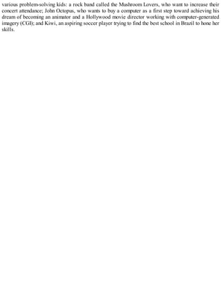 various problem-solving kids: a rock band called the Mushroom Lovers, who want to increase their
concert attendance; John Octopus, who wants to buy a computer as a first step toward achieving his
dream of becoming an animator and a Hollywood movie director working with computer-generated
imagery (CGI); and Kiwi, an aspiring soccer player trying to find the best school in Brazil to hone her
skills.
 