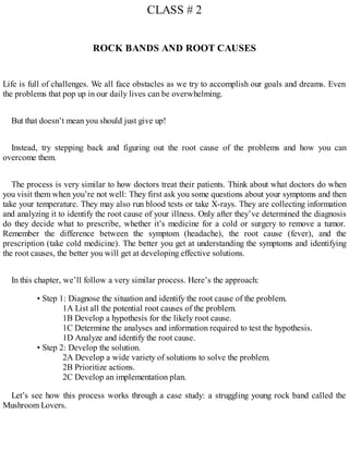 CLASS # 2
ROCK BANDS AND ROOT CAUSES
Life is full of challenges. We all face obstacles as we try to accomplish our goals and dreams. Even
the problems that pop up in our daily lives can be overwhelming.
But that doesn’t mean you should just give up!
Instead, try stepping back and figuring out the root cause of the problems and how you can
overcome them.
The process is very similar to how doctors treat their patients. Think about what doctors do when
you visit them when you’re not well: They first ask you some questions about your symptoms and then
take your temperature. They may also run blood tests or take X-rays. They are collecting information
and analyzing it to identify the root cause of your illness. Only after they’ve determined the diagnosis
do they decide what to prescribe, whether it’s medicine for a cold or surgery to remove a tumor.
Remember the difference between the symptom (headache), the root cause (fever), and the
prescription (take cold medicine). The better you get at understanding the symptoms and identifying
the root causes, the better you will get at developing effective solutions.
In this chapter, we’ll follow a very similar process. Here’s the approach:
• Step 1: Diagnose the situation and identify the root cause of the problem.
1A List all the potential root causes of the problem.
1B Develop a hypothesis for the likely root cause.
1C Determine the analyses and information required to test the hypothesis.
1D Analyze and identify the root cause.
• Step 2: Develop the solution.
2A Develop a wide variety of solutions to solve the problem.
2B Prioritize actions.
2C Develop an implementation plan.
Let’s see how this process works through a case study: a struggling young rock band called the
Mushroom Lovers.
 