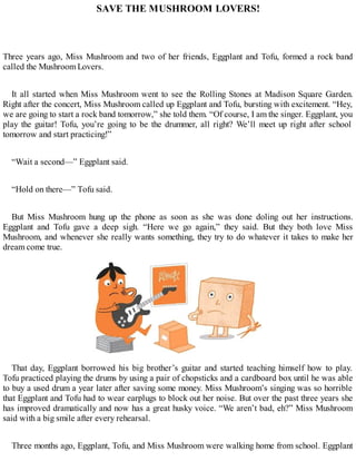 SAVE THE MUSHROOM LOVERS!
Three years ago, Miss Mushroom and two of her friends, Eggplant and Tofu, formed a rock band
called the Mushroom Lovers.
It all started when Miss Mushroom went to see the Rolling Stones at Madison Square Garden.
Right after the concert, Miss Mushroom called up Eggplant and Tofu, bursting with excitement. “Hey,
we are going to start a rock band tomorrow,” she told them. “Of course, I am the singer. Eggplant, you
play the guitar! Tofu, you’re going to be the drummer, all right? We’ll meet up right after school
tomorrow and start practicing!”
“Wait a second—” Eggplant said.
“Hold on there—” Tofu said.
But Miss Mushroom hung up the phone as soon as she was done doling out her instructions.
Eggplant and Tofu gave a deep sigh. “Here we go again,” they said. But they both love Miss
Mushroom, and whenever she really wants something, they try to do whatever it takes to make her
dream come true.
That day, Eggplant borrowed his big brother’s guitar and started teaching himself how to play.
Tofu practiced playing the drums by using a pair of chopsticks and a cardboard box until he was able
to buy a used drum a year later after saving some money. Miss Mushroom’s singing was so horrible
that Eggplant and Tofu had to wear earplugs to block out her noise. But over the past three years she
has improved dramatically and now has a great husky voice. “We aren’t bad, eh?” Miss Mushroom
said with a big smile after every rehearsal.
Three months ago, Eggplant, Tofu, and Miss Mushroom were walking home from school. Eggplant
 