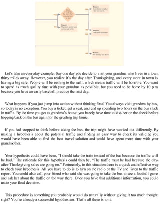 Let’s take an everyday example: Say one day you decide to visit your grandma who lives in a town
thirty miles away. However, you realize it’s the day after Thanksgiving, and every store in town is
having a big sale. People will be rushing to the mall, which means traffic will be horrible. You want
to spend as much quality time with your grandma as possible, but you need to be home by 10 p.m.
because you have an early baseball practice the next day.
What happens if you just jump into action without thinking first? You always visit grandma by bus,
so today is no exception. You buy a ticket, get a seat, and end up spending two hours on the bus stuck
in traffic. By the time you get to grandma’s house, you barely have time to kiss her on the cheek before
hopping back on the bus again for the grueling trip home.
If you had stopped to think before taking the bus, the trip might have worked out differently. By
making a hypothesis about the potential traffic and finding an easy way to check its validity, you
would have been able to find the best travel solution and could have spent more time with your
grandmother.
Your hypothesis could have been, “I should take the train instead of the bus because the traffic will
be bad.” The rationale for this hypothesis could then be, “The traffic must be bad because the day-
after-Thanksgiving sales are going on.” Fortunately, in this situation there is a quick and effective way
to check your hypothesis. All you have to do is to turn on the radio or the TV and listen to the traffic
report. You could also call your friend who said she was going to take the bus to see a football game
and ask her about the traffic on the way there. Once you have that additional information, you could
make your final decision.
This procedure is something you probably would do naturally without giving it too much thought,
right? You’re already a successful hypothesizer. That’s all there is to it.
 