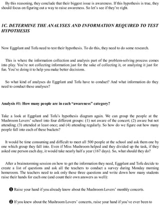 By this reasoning, they conclude that their biggest issue is awareness. If this hypothesis is true, they
should focus on figuring out a way to raise awareness. So let’s see if they’re right.
1C. DETERMINE THE ANALYSES AND INFORMATION REQUIRED TO TEST
HYPOTHESIS
Now Eggplant and Tofu need to test their hypothesis. To do this, they need to do some research.
This is where the information collection and analysis part of the problem-solving process comes
into play. You’re not collecting information just for the sake of collecting it, or analyzing it just for
fun. You’re doing it to help you make better decisions.
So what kind of analyses do Eggplant and Tofu have to conduct? And what information do they
need to conduct these analyses?
Analysis #1: How many people are in each “awareness” category?
Take a look at Eggplant and Tofu’s hypothesis diagram again. We can group the people at the
Mushroom Lovers’ school into four different groups: (1) not aware of the concert; (2) aware but not
attending; (3) attended at least once; and (4) attending regularly. So how do we figure out how many
people fall into each of these buckets?
It would be time consuming and difficult to meet all 500 people at the school and ask them one by
one which group they fall into. Even if Miss Mushroom helped and they divided up the task, if they
asked one person each day, it would take nearly half a year (167 days). So, what should they do?
After a brainstorming session on how to get the information they need, Eggplant and Tofu decide to
create a list of questions and ask all the teachers to conduct a survey during Monday morning
homeroom. The teachers need to ask only these three questions and write down how many students
raise their hands for each one (and count their own answers as well):
❶ Raise your hand if you already know about the Mushroom Lovers’ monthly concerts.
❷ If you knew about the Mushroom Lovers’ concerts, raise your hand if you’ve ever been to
 