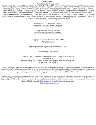 PORTFOLIO
Published by the Penguin Group
Penguin Group (USA) Inc., 375 Hudson Street, New York, New York 10014, U.S.A. • Penguin Group (Canada), 90 Eglinton Avenue
East, Suite 700, Toronto, Ontario, Canada M4P 2Y3 (a division of Pearson Penguin Canada Inc.) • Penguin Books Ltd, 80 Strand,
London WC2R 0RL, England • Penguin Ireland, 25 St. Stephen’s Green, Dublin 2, Ireland (a division of Penguin Books Ltd) • Penguin
Books Australia Ltd, 250 Camberwell Road, Camberwell, Victoria 3124, Australia (a division of Pearson Australia Group Pty Ltd) •
Penguin Books India Pvt Ltd, 11 Community Centre, Panchsheel Park, New Delhi - 110 017, India • Penguin Group (NZ), 67 Apollo
Drive, Rosedale, North Shore 0632, New Zealand (a division of Pearson New Zealand Ltd) • Penguin Books (South Africa) (Pty) Ltd,
24 Sturdee Avenue, Rosebank, Johannesburg 2196, South Africa
Penguin Books Ltd, Registered Offices:
80 Strand, London WC2R 0RL, England
First published in 2009 by Portfolio,
a member of Penguin Group (USA) Inc.
Copyright © Kensuke Watanabe, 2007, 2009
All rights reserved
Originally published in Japanese by Diamond Inc., Osaka.
Illustrations by Allan Sanders
LIBRARY OF CONGRESS CATALOGING IN PUBLICATION DATA
Watanabe, Ken.
Problem solving 101 : a simple book for smart people / Ken Watanabe. p. cm.
eISBN : 978-1-101-02848-3
Without limiting the rights under copyright reserved above, no part of this publication may be reproduced, stored in or introduced into a
retrieval system, or transmitted, in any form or by any means (electronic, mechanical, photocopying, recording or otherwise), without the
prior written permission of both the copyright owner and the above publisher of this book.
The scanning, uploading, and distribution of this book via the Internet or via any other means without the permission of the publisher is
illegal and punishable by law. Please purchase only authorized electronic editions and do not participate in or encourage electronic piracy
of copyrightable materials. Your support of the author’s rights is appreciated.
http://us.penguingroup.com
Mantesh
 