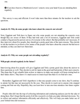 one.
❸ If you have been to a Mushroom Lovers’ concert, raise your hand if you are attending them
regularly.
This survey is easy and efficient. It won’t take more than three minutes for the teachers to ask the
questions.
Analysis #2: Why do some people who know about the concerts not attend?
Next, Eggplant and Tofu have to figure out why some people are not attending the concerts even
though they are aware of them. If they had time and a lot of resources, Eggplant and Tofu could
conduct a big person-by-person survey of everyone in the school. But that probably isn’t necessary. If
they interview about five people, they should get a pretty good idea of the main reasons. They decide
to ask the teachers to jot down a few names of the people who knew about the concerts but had never
attended, so they can interview them later.
Analysis #3: Why are some people not attending regularly?
Will people attend regularly in the future?
Interviewing about five people will give Eggplant and Tofu a pretty good idea about the answer to
these questions as well. They decide to ask for input on the good and bad points of their past concerts.
They hope they’ll get valuable hints on how to improve to make sure people will keep coming back to
their future shows. They know it’s much easier to retain loyal fans than it is to find new ones.
Remember, Eggplant and Tofu’s hypothesis is that once people come to one show, they’ll continue
to attend, but that may not necessarily be the case. They decide to reach out to anyone who stopped
coming and find out why. Hopefully, they can learn how to turn one-time attendees into future regular
fans.
People often fall into the trap of collecting information and conducting analyses just for the sake of
doing them. Don’t forget that the point of all this research is to help you make informed decisions. Try
to collect and analyze information efficiently and effectively. This will help you make better use of
your limited time and resources.
 
