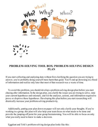 PROBLEM-SOLVING TOOL BOX: PROBLEM-SOLVING DESIGN
PLAN
If you start collecting and analyzing data without first clarifying the question you are trying to
answer, you’re probably doing yourself more harm than good. You’ll end up drowning in a flood
of information and realize only later that most of that research was a waste of time.
To avoid this problem, you should develop a problem-solving design plan before you start
chasing after information. In the design plan, you clarify the issues you are trying to solve, state
your current hypotheses and rationale, and list the analyses, actions, and information required to
prove or disprove those hypotheses. Developing this plan before you start researching will
drastically increase your problem-solving productivity.
Additionally, putting your plan down on paper will not only clarify your thoughts. If you’re
working in a group, this plan will also help your team focus on what needs to be done and
provide the jumping-off point for your group brainstorming. You will be able to focus on only
what you really need to know to make a decision.
Eggplant and Tofu’s problem-solving design plan looks like this:
 