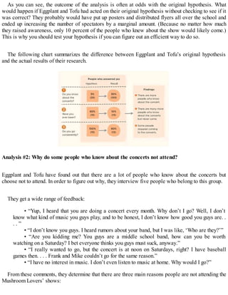 As you can see, the outcome of the analysis is often at odds with the original hypothesis. What
would happen if Eggplant and Tofu had acted on their original hypothesis without checking to see if it
was correct? They probably would have put up posters and distributed flyers all over the school and
ended up increasing the number of spectators by a marginal amount. (Because no matter how much
they raised awareness, only 10 percent of the people who knew about the show would likely come.)
This is why you should test your hypothesis if you can figure out an efficient way to do so.
The following chart summarizes the difference between Eggplant and Tofu’s original hypothesis
and the actual results of their research.
Analysis #2: Why do some people who know about the concerts not attend?
Eggplant and Tofu have found out that there are a lot of people who know about the concerts but
choose not to attend. In order to figure out why, they interview five people who belong to this group.
They get a wide range of feedback:
• “Yup, I heard that you are doing a concert every month. Why don’t I go? Well, I don’t
know what kind of music you guys play, and to be honest, I don’t know how good you guys are. .
. . ”
• “I don’t know you guys. I heard rumors about your band, but I was like, ‘Who are they?’”
• “Are you kidding me? You guys are a middle school band, how can you be worth
watching on a Saturday? I bet everyone thinks you guys must suck, anyway.”
• “I really wanted to go, but the concert is at noon on Saturdays, right? I have baseball
games then. . . . Frank and Mike couldn’t go for the same reason.”
• “I have no interest in music. I don’t even listen to music at home. Why would I go?”
From these comments, they determine that there are three main reasons people are not attending the
Mushroom Lovers’ shows:
 