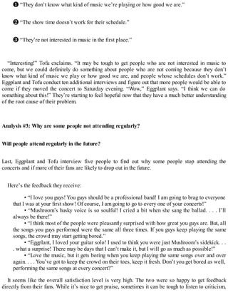 ❶ “They don’t know what kind of music we’re playing or how good we are.”
❷ “The show time doesn’t work for their schedule.”
❸ “They’re not interested in music in the first place.”
“Interesting!” Tofu exclaims. “It may be tough to get people who are not interested in music to
come, but we could definitely do something about people who are not coming because they don’t
know what kind of music we play or how good we are, and people whose schedules don’t work.”
Eggplant and Tofu conduct ten additional interviews and figure out that more people would be able to
come if they moved the concert to Saturday evening. “Wow,” Eggplant says. “I think we can do
something about this!” They’re starting to feel hopeful now that they have a much better understanding
of the root cause of their problem.
Analysis #3: Why are some people not attending regularly?
Will people attend regularly in the future?
Last, Eggplant and Tofu interview five people to find out why some people stop attending the
concerts and if more of their fans are likely to drop out in the future.
Here’s the feedback they receive:
• “I love you guys! You guys should be a professional band! I am going to brag to everyone
that I was at your first show! Of course, I am going to go to every one of your concerts!”
• “Mushroom’s husky voice is so soulful! I cried a bit when she sang the ballad. . . . I’ll
always be there!”
• “I think most of the people were pleasantly surprised with how great you guys are. But, all
the songs you guys performed were the same all three times. If you guys keep playing the same
songs, the crowd may start getting bored.”
• “Eggplant, I loved your guitar solo! I used to think you were just Mushroom’s sidekick. . .
. what a surprise! There may be days that I can’t make it, but I will go as much as possible!”
• “Love the music, but it gets boring when you keep playing the same songs over and over
again. . . . You’ve got to keep the crowd on their toes, keep it fresh. Don’t you get bored as well,
performing the same songs at every concert?”
It seems like the overall satisfaction level is very high. The two were so happy to get feedback
directly from their fans. While it’s nice to get praise, sometimes it can be tough to listen to criticism,
 