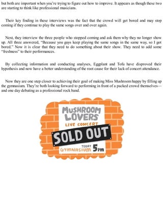but both are important when you’re trying to figure out how to improve. It appears as though these two
are starting to think like professional musicians.
Their key finding in these interviews was the fact that the crowd will get bored and may stop
coming if they continue to play the same songs over and over again.
Next, they interview the three people who stopped coming and ask them why they no longer show
up. All three answered, “Because you guys keep playing the same songs in the same way, so I got
bored.” Now it is clear that they need to do something about their show. They need to add some
“freshness” to their performances.
By collecting information and conducting analyses, Eggplant and Tofu have disproved their
hypothesis and now have a better understanding of the root cause for their lack of concert attendance.
Now they are one step closer to achieving their goal of making Miss Mushroom happy by filling up
the gymnasium. They’re both looking forward to performing in front of a packed crowd themselves—
and one day debuting as a professional rock band.
 
