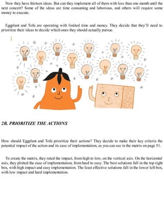Now they have thirteen ideas. But can they implement all of them with less than one month until the
next concert? Some of the ideas are time consuming and laborious, and others will require some
money to execute.
Eggplant and Tofu are operating with limited time and money. They decide that they’ll need to
prioritize their ideas to decide which ones they should actually pursue.
2B. PRIORITIZE THE ACTIONS
How should Eggplant and Tofu prioritize their actions? They decide to make their key criteria the
potential impact of the action and its ease of implementation, as you can see in the matrix on page 51.
To create the matrix, they rated the impact, from high to low, on the vertical axis. On the horizontal
axis, they plotted the ease of implementation, from hard to easy. The best solutions fall in the top right
box, with high impact and easy implementation. The least effective solutions fall in the lower left box,
with low impact and hard implementation.
 