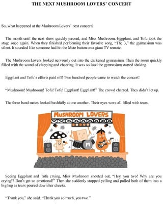 THE NEXT MUSHROOM LOVERS’ CONCERT
So, what happened at the Mushroom Lovers’ next concert?
The month until the next show quickly passed, and Miss Mushroom, Eggplant, and Tofu took the
stage once again. When they finished performing their favorite song, “The 3,” the gymnasium was
silent. It sounded like someone had hit the Mute button on a giant TV remote.
The Mushroom Lovers looked nervously out into the darkened gymnasium. Then the room quickly
filled with the sound of clapping and cheering. It was so loud the gymnasium started shaking.
Eggplant and Tofu’s efforts paid off! Two hundred people came to watch the concert!
“Mushroom! Mushroom! Tofu! Tofu! Eggplant! Eggplant!” The crowd chanted. They didn’t let up.
The three band mates looked bashfully at one another. Their eyes were all filled with tears.
Seeing Eggplant and Tofu crying, Miss Mushroom shouted out, “Hey, you two! Why are you
crying!? Don’t get so emotional!” Then she suddenly stopped yelling and pulled both of them into a
big hug as tears poured down her cheeks.
“Thank you,” she said. “Thank you so much, you two.”
 