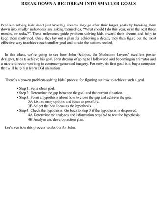 BREAK DOWN A BIG DREAM INTO SMALLER GOALS
Problem-solving kids don’t just have big dreams; they go after their larger goals by breaking them
down into smaller milestones and asking themselves, “What should I do this year, or in the next three
months, or today?” These milestones guide problem-solving kids toward their dreams and help to
keep them motivated. Once they lay out a plan for achieving a dream, they then figure out the most
effective way to achieve each smaller goal and to take the actions needed.
In this class, we’re going to see how John Octopus, the Mushroom Lovers’ excellent poster
designer, tries to achieve his goal. John dreams of going to Hollywood and becoming an animator and
a movie director working in computer-generated imagery. For now, his first goal is to buy a computer
that will help him learn CGI animation.
There’s a proven problem-solving kids’ process for figuring out how to achieve such a goal.
• Step 1: Set a clear goal.
• Step 2: Determine the gap between the goal and the current situation.
• Step 3: Form a hypothesis about how to close the gap and achieve the goal.
3A List as many options and ideas as possible.
3B Select the best ideas as the hypothesis.
• Step 4: Check the hypothesis. Go back to step 3 if the hypothesis is disproved.
4A Determine the analyses and information required to test the hypothesis.
4B Analyze and develop action plan.
Let’s see how this process works out for John.
 