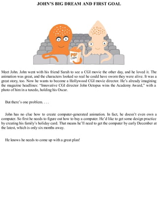 JOHN’S BIG DREAM AND FIRST GOAL
Meet John. John went with his friend Sarah to see a CGI movie the other day, and he loved it. The
animation was great, and the characters looked so real he could have sworn they were alive. It was a
great story, too. Now he wants to become a Hollywood CGI movie director. He’s already imagining
the magazine headlines: “Innovative CGI director John Octopus wins the Academy Award,” with a
photo of him in a tuxedo, holding his Oscar.
But there’s one problem. . . .
John has no clue how to create computer-generated animation. In fact, he doesn’t even own a
computer. So first he needs to figure out how to buy a computer. He’d like to get some design practice
by creating his family’s holiday card. That means he’ll need to get the computer by early December at
the latest, which is only six months away.
He knows he needs to come up with a great plan!
 