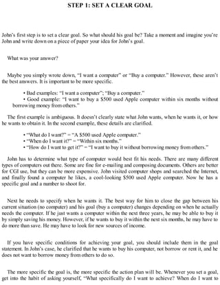 STEP 1: SET A CLEAR GOAL
John’s first step is to set a clear goal. So what should his goal be? Take a moment and imagine you’re
John and write down on a piece of paper your idea for John’s goal.
What was your answer?
Maybe you simply wrote down, “I want a computer” or “Buy a computer.” However, these aren’t
the best answers. It is important to be more specific.
• Bad examples: “I want a computer”; “Buy a computer.”
• Good example: “I want to buy a $500 used Apple computer within six months without
borrowing money from others.”
The first example is ambiguous. It doesn’t clearly state what John wants, when he wants it, or how
he wants to obtain it. In the second example, these details are clarified.
• “What do I want?” = “A $500 used Apple computer.”
• “When do I want it?” = “Within six months.”
• “How do I want to get it?” = “I want to buy it without borrowing money from others.”
John has to determine what type of computer would best fit his needs. There are many different
types of computers out there. Some are fine for e-mailing and composing documents. Others are better
for CGI use, but they can be more expensive. John visited computer shops and searched the Internet,
and finally found a computer he likes, a cool-looking $500 used Apple computer. Now he has a
specific goal and a number to shoot for.
Next he needs to specify when he wants it. The best way for him to close the gap between his
current situation (no computer) and his goal (buy a computer) changes depending on when he actually
needs the computer. If he just wants a computer within the next three years, he may be able to buy it
by simply saving his money. However, if he wants to buy it within the next six months, he may have to
do more than save. He may have to look for new sources of income.
If you have specific conditions for achieving your goal, you should include them in the goal
statement. In John’s case, he clarified that he wants to buy his computer, not borrow or rent it, and he
does not want to borrow money from others to do so.
The more specific the goal is, the more specific the action plan will be. Whenever you set a goal,
get into the habit of asking yourself, “What specifically do I want to achieve? When do I want to
 