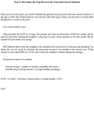 Step 2: Determine the Gap Between the Goal and Current Situation
Once you set a clear goal, you need to identify the gap between your goal and your current situation. If
the gap is small, the solution may be very obvious. But if the gap is large, you may have to really think
through how to achieve the goal.
Let’s look at John’s case.
John currently has $150 in savings. His parents give him an allowance of $20 per month, and he
earns $3 per hour walking the neighbor’s dog once a week, which amounts to $12 per month. But he
spends $15 per month, on average.
Will John be able to buy the computer if he maintains his current level of income and spending? To
figure this out, he needs to calculate his projected savings in six months at the current rate. If that
amount is more than $500, he will be able to buy the computer without making any changes.
Projected savings in six months:
Current savings + number of months x [monthly allowance +
(monthly dog-walking income) - average monthly spending] =
$150 + 6 x [$20 + ($3/hour x 1hour/week x 4 weeks/month) - $15] =
$252
 