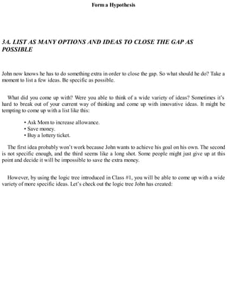 Form a Hypothesis
3A. LIST AS MANY OPTIONS AND IDEAS TO CLOSE THE GAP AS
POSSIBLE
John now knows he has to do something extra in order to close the gap. So what should he do? Take a
moment to list a few ideas. Be specific as possible.
What did you come up with? Were you able to think of a wide variety of ideas? Sometimes it’s
hard to break out of your current way of thinking and come up with innovative ideas. It might be
tempting to come up with a list like this:
• Ask Mom to increase allowance.
• Save money.
• Buy a lottery ticket.
The first idea probably won’t work because John wants to achieve his goal on his own. The second
is not specific enough, and the third seems like a long shot. Some people might just give up at this
point and decide it will be impossible to save the extra money.
However, by using the logic tree introduced in Class #1, you will be able to come up with a wide
variety of more specific ideas. Let’s check out the logic tree John has created:
 