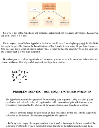 So, why is this still a hypothesis and not John’s actual solution? It remains a hypothesis because we
still don’t know if it is true.
For example, part of John’s hypothesis is that he should switch to a higher-paying job. He thinks
this might be possible because he heard that one of his friends, Kevin, earns $8 per hour. However,
John does not know what job Kevin actually has, whether he has the capability to do the same job,
and whether such a job is even available.
But when you set a clear hypothesis and rationale, you are more able to collect information and
conduct analyses efficiently, and discover if your hypothesis is true.
PROBLEM-SOLVING TOOL BOX: HYPOTHESIS PYRAMID
The hypothesis pyramid is a great tool for structuring your argument. Using it to clarify your
conclusion and rationale before diving into data collection and analysis will improve your
productivity dramatically. It’s also useful for communicating your hypothesis to others.
The basic structure places the conclusion or main message at the top and lists the supporting
rationales on the bottom, like the supporting bricks of a pyramid.
Let’s try out a couple of examples and see how it works. Rearrange the boxes in each of the
following problems to create a pyramid structure that shows the relationship between them.
 