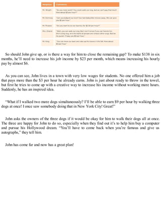 So should John give up, or is there a way for him to close the remaining gap? To make $138 in six
months, he’ll need to increase his job income by $23 per month, which means increasing his hourly
pay by almost $6.
As you can see, John lives in a town with very low wages for students. No one offered him a job
that pays more than the $3 per hour he already earns. John is just about ready to throw in the towel,
but first he tries to come up with a creative way to increase his income without working more hours.
Suddenly, he has an inspired idea.
“What if I walked two more dogs simultaneously? I’ll be able to earn $9 per hour by walking three
dogs at once! I once saw somebody doing that in New York City! Great!”
John asks the owners of the three dogs if it would be okay for him to walk their dogs all at once.
The three are happy for John to do so, especially when they find out it’s to help him buy a computer
and pursue his Hollywood dream. “You’ll have to come back when you’re famous and give us
autographs,” they tell him.
John has come far and now has a great plan!
 