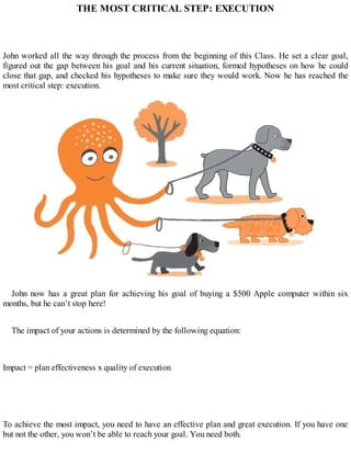THE MOST CRITICAL STEP: EXECUTION
John worked all the way through the process from the beginning of this Class. He set a clear goal,
figured out the gap between his goal and his current situation, formed hypotheses on how he could
close that gap, and checked his hypotheses to make sure they would work. Now he has reached the
most critical step: execution.
John now has a great plan for achieving his goal of buying a $500 Apple computer within six
months, but he can’t stop here!
The impact of your actions is determined by the following equation:
Impact = plan effectiveness x quality of execution
To achieve the most impact, you need to have an effective plan and great execution. If you have one
but not the other, you won’t be able to reach your goal. You need both.
 