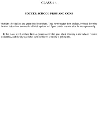CLASS # 4
SOCCER SCHOOL PROS AND CONS
Problem-solving kids are great decision makers. They rarely regret their choices, because they take
the time beforehand to consider all their options and figure out the best decision for them personally.
In this class, we’ll see how Kiwi, a young soccer star, goes about choosing a new school. Kiwi is
a smart kid, and she always makes sure she knows what she’s getting into.
 