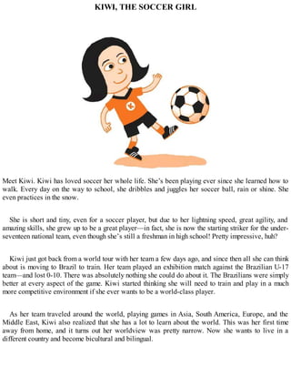 KIWI, THE SOCCER GIRL
Meet Kiwi. Kiwi has loved soccer her whole life. She’s been playing ever since she learned how to
walk. Every day on the way to school, she dribbles and juggles her soccer ball, rain or shine. She
even practices in the snow.
She is short and tiny, even for a soccer player, but due to her lightning speed, great agility, and
amazing skills, she grew up to be a great player—in fact, she is now the starting striker for the under-
seventeen national team, even though she’s still a freshman in high school! Pretty impressive, huh?
Kiwi just got back from a world tour with her team a few days ago, and since then all she can think
about is moving to Brazil to train. Her team played an exhibition match against the Brazilian U-17
team—and lost 0-10. There was absolutely nothing she could do about it. The Brazilians were simply
better at every aspect of the game. Kiwi started thinking she will need to train and play in a much
more competitive environment if she ever wants to be a world-class player.
As her team traveled around the world, playing games in Asia, South America, Europe, and the
Middle East, Kiwi also realized that she has a lot to learn about the world. This was her first time
away from home, and it turns out her worldview was pretty narrow. Now she wants to live in a
different country and become bicultural and bilingual.
 