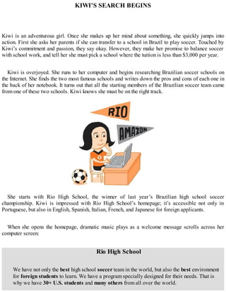 KIWI’S SEARCH BEGINS
Kiwi is an adventurous girl. Once she makes up her mind about something, she quickly jumps into
action. First she asks her parents if she can transfer to a school in Brazil to play soccer. Touched by
Kiwi’s commitment and passion, they say okay. However, they make her promise to balance soccer
with school work, and tell her she must pick a school where the tuition is less than $3,000 per year.
Kiwi is overjoyed. She runs to her computer and begins researching Brazilian soccer schools on
the Internet. She finds the two most famous schools and writes down the pros and cons of each one in
the back of her notebook. It turns out that all the starting members of the Brazilian soccer team came
from one of these two schools. Kiwi knows she must be on the right track.
She starts with Rio High School, the winner of last year’s Brazilian high school soccer
championship. Kiwi is impressed with Rio High School’s homepage; it’s accessible not only in
Portuguese, but also in English, Spanish, Italian, French, and Japanese for foreign applicants.
When she opens the homepage, dramatic music plays as a welcome message scrolls across her
computer screen:
Rio High School
We have not only the best high school soccer team in the world, but also the best environment
for foreign students to learn. We have a program specially designed for their needs. That is
why we have 30+ U.S. students and many others from all over the world.
 