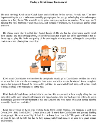 Finding a Great Soccer Environment
The next morning, Kiwi called Coach Jones and asked him for his advice. He told her, “The most
important thing for you is to be surrounded by great players that you get to both play with and compete
against on a daily basis.” He also told her to get as much playing time as possible. At her age, she’ll
develop the most technically and physically, and especially mentally, by playing real games under
pressure.
He offered some other tips that Kiwi hadn’t thought of. He told her that some teams tend to bench
their second- and third-string players, so she should look for a team that offers opportunities for all
the strings to play. He thinks the quality of the coaching is also important, although the competitive
environment and playing time come first.
Kiwi asked Coach Jones which school he thought she should go to. Coach Jones told her that while
he knows that both schools are among the best in the world for soccer, he doesn’t know enough to
make a fair judgment. Instead, he promised to put Kiwi in touch with Coach Zico, a Brazilian coach
who has worked with both schools in the past.
Kiwi thanked Coach Jones profusely for his advice. She was amazed at how simply taking this one
extra step led to such valuable information and opportunities. She now had specific criteria to use in
evaluating a good soccer environment at Rio and Amazon, and who better to ask for advice than the
venerable Brazilian coach Zico?
Later that evening, as Kiwi was walking home from soccer practice, she received a call from
Coach Zico. “Hey, is this Kiwi?” Coach Zico asked. “I heard from Coach Jones that you are thinking
about going to Rio or Amazon High School. Let me know how I can help.” He spoke to Kiwi for over
an hour. In the end, he told her that he fully agreed with Coach Jones’s criteria for a great soccer
environment.
 