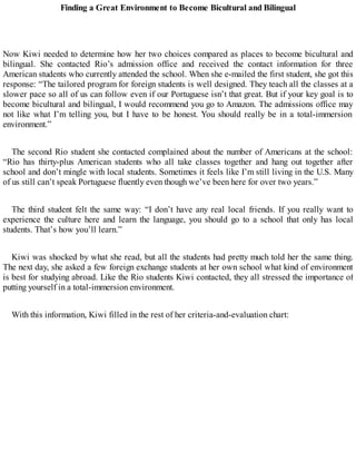Finding a Great Environment to Become Bicultural and Bilingual
Now Kiwi needed to determine how her two choices compared as places to become bicultural and
bilingual. She contacted Rio’s admission office and received the contact information for three
American students who currently attended the school. When she e-mailed the first student, she got this
response: “The tailored program for foreign students is well designed. They teach all the classes at a
slower pace so all of us can follow even if our Portuguese isn’t that great. But if your key goal is to
become bicultural and bilingual, I would recommend you go to Amazon. The admissions office may
not like what I’m telling you, but I have to be honest. You should really be in a total-immersion
environment.”
The second Rio student she contacted complained about the number of Americans at the school:
“Rio has thirty-plus American students who all take classes together and hang out together after
school and don’t mingle with local students. Sometimes it feels like I’m still living in the U.S. Many
of us still can’t speak Portuguese fluently even though we’ve been here for over two years.”
The third student felt the same way: “I don’t have any real local friends. If you really want to
experience the culture here and learn the language, you should go to a school that only has local
students. That’s how you’ll learn.”
Kiwi was shocked by what she read, but all the students had pretty much told her the same thing.
The next day, she asked a few foreign exchange students at her own school what kind of environment
is best for studying abroad. Like the Rio students Kiwi contacted, they all stressed the importance of
putting yourself in a total-immersion environment.
With this information, Kiwi filled in the rest of her criteria-and-evaluation chart:
 