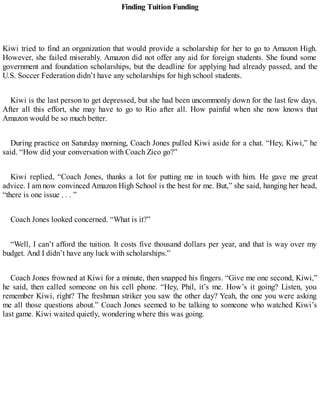 Finding Tuition Funding
Kiwi tried to find an organization that would provide a scholarship for her to go to Amazon High.
However, she failed miserably. Amazon did not offer any aid for foreign students. She found some
government and foundation scholarships, but the deadline for applying had already passed, and the
U.S. Soccer Federation didn’t have any scholarships for high school students.
Kiwi is the last person to get depressed, but she had been uncommonly down for the last few days.
After all this effort, she may have to go to Rio after all. How painful when she now knows that
Amazon would be so much better.
During practice on Saturday morning, Coach Jones pulled Kiwi aside for a chat. “Hey, Kiwi,” he
said. “How did your conversation with Coach Zico go?”
Kiwi replied, “Coach Jones, thanks a lot for putting me in touch with him. He gave me great
advice. I am now convinced Amazon High School is the best for me. But,” she said, hanging her head,
“there is one issue . . . ”
Coach Jones looked concerned. “What is it?”
“Well, I can’t afford the tuition. It costs five thousand dollars per year, and that is way over my
budget. And I didn’t have any luck with scholarships.”
Coach Jones frowned at Kiwi for a minute, then snapped his fingers. “Give me one second, Kiwi,”
he said, then called someone on his cell phone. “Hey, Phil, it’s me. How’s it going? Listen, you
remember Kiwi, right? The freshman striker you saw the other day? Yeah, the one you were asking
me all those questions about.” Coach Jones seemed to be talking to someone who watched Kiwi’s
last game. Kiwi waited quietly, wondering where this was going.
 