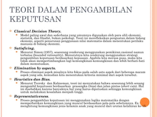 TEORI DALAM PENGAMBILAN
KEPUTUSAN
 Classical Decision Theory.
 Model paling awal dan sederhana yang umumnya digunakan oleh para ahli ekonomi,
statistik, dan filsafat, bukan psikologi. Teori ini merefleksikan penguatan dalam bidang
ekonomi, seperti penurunan penggunaan nilai matematis dalam menentukan perilaku
manusia di bidang ekonomi.
 Satisficing.
 Menurut Simon (1957), seseorang cenderung menggunakan pemikiran rasional namun
terbatas (bounded rationality). Menurutnya kita cenderung menggunakan strategi
pengambilan keputusan berdasarkan kepuasan. Apabila kita merasa puas, maka kita
tidak akan mempertimbangkan lagi kemungkinan-kemungkinan dan lebih berhati-hati
dalam memutuskan.
 Elimination by aspects.
 Proses eliminasi aspek misalnya kita fokus pada salah satu aspek dari beberapa macam
aspek yang ada, kemudian kita menentukan kriteria minimal dari aspek tersebut.
 Heuristics dan Bias.
 Menurut Tversky dan Kahneman, teori ini menyatakan bahwa seseorang lebih senang
mengambil keputusan berdasarkan prasangka (bias) dan jalan pintas (short cuts). Hal
ini disebabkan karena banyaknya hal yang harus diputuskan sehingga kemungkinan
untuk melakukan kesalahan menjadi tinggi.
 Representativeness.
 Proses pengambilan keputusan ini menggunakan logika matematika dengan
memperhatikan kemungkinan yang muncul berdasarkan pola-pola sebelumnya. Ex :
menghitung kemungkinan jenis kelamin anak yang muncul dari urutan kelahiran ke-15.
 