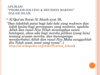 APLIKASI
”PROBLEM SOLVING & DECISION MAKING”
DALAM ISLAM
 Al Qur’an Surat Al Ahzab ayat 36,
“Dan tidaklah patut bagi laki-laki yang mukmin dan
tidak (pula) bagi perempuan yang mukmin, apabila
Allah dan rasul-Nya Telah menetapkan suatu
ketetapan, akan ada bagi mereka pilihan (yang lain)
tentang urusan mereka. dan barangsiapa
mendurhakai Allah dan rasul-Nya Maka sungguhlah
dia Telah sesat, sesat yang nyata”. (
http://id.wikipedia.org/wiki/Syariat_Islam)
 