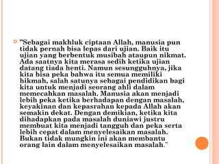  ”Sebagai makhluk ciptaan Allah, manusia pun
tidak pernah bisa lepas dari ujian. Baik itu
ujian yang berbentuk musibah ataupun nikmat.
Ada saatnya kita merasa sedih ketika ujian
datang tiada henti. Namun sesungguhnya, jika
kita bisa peka bahwa itu semua memiliki
hikmah, salah satunya sebagai pendidikan bagi
kita untuk menjadi seorang ahli dalam
memecahkan masalah. Manusia akan menjadi
lebih peka ketika berhadapan dengan masalah,
keyakinan dan kepasrahan kepada Allah akan
semakin dekat. Dengan demikian, ketika kita
dihadapkan pada masalah duniawi justru
membuat kita menjadi tangguh dan peka serta
lebih cepat dalam menyelesaikan masalah.
Bukan tidak mungkin ini akan membantu
orang lain dalam menyelesaikan masalah.”
 