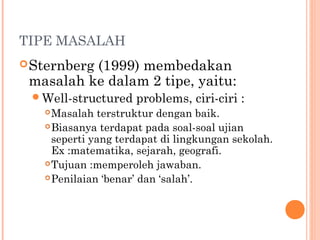 TIPE MASALAH
Sternberg (1999) membedakan
masalah ke dalam 2 tipe, yaitu:
Well-structured problems, ciri-ciri :
Masalah terstruktur dengan baik.
Biasanya terdapat pada soal-soal ujian
seperti yang terdapat di lingkungan sekolah.
Ex :matematika, sejarah, geografi.
Tujuan :memperoleh jawaban.
Penilaian ‘benar’ dan ‘salah’.
 