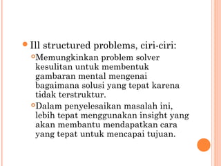 Ill structured problems, ciri-ciri:
Memungkinkan problem solver
kesulitan untuk membentuk
gambaran mental mengenai
bagaimana solusi yang tepat karena
tidak terstruktur.
Dalam penyelesaikan masalah ini,
lebih tepat menggunakan insight yang
akan membantu mendapatkan cara
yang tepat untuk mencapai tujuan.
 