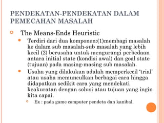 PENDEKATAN-PENDEKATAN DALAM
PEMECAHAN MASALAH
 The Means-Ends Heuristic
 Terdiri dari dua komponen:(1)membagi masalah
ke dalam sub masalah-sub masalah yang lebih
kecil (2) berusaha untuk mengurangi perbedaan
antara initial state (kondisi awal) dan goal state
(tujuan) pada masing-masing sub masalah.
 Usaha yang dilakukan adalah memperkecil ‘trial’
atau usaha memunculkan berbagai cara hingga
didapatkan sedikit cara yang mendekati
keakuratan dengan solusi atau tujuan yang ingin
kita capai.
 Ex : pada game computer pendeta dan kanibal.
 