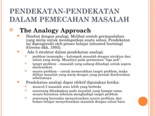 PENDEKATAN-PENDEKATAN
DALAM PEMECAHAN MASALAH
 The Analogy Approach
 Disebut dengan analogi. Melihat contoh permasalahan
yang mirip untuk mendapatkan suatu solusi. Pendekatan
ini dipengaruhi oleh proses belajar (situated learning)
(Greeno dkk, 1993).
 Ada 3 struktur dalam pendekatan analogi:
 problem isomorphs – kelompok masalah dengan struktur dan
solusi yang mirip. Misalnya pada permainan “tiga jadi”.
 target problem – masalah yang sedang dihadapi untuk segera
diselesaikan
 source problem – untuk memecahkan target problem, maka
dilihat masalah yang mirip dengan yang pernah diselesaikan
sebelumnya
 Pendekatan analogi dapat efektif digunakan ketika:
 muncul 2 masalah atau lebih yang berbeda
 seseorang dihadapkan pada masalah yang hampir sama
secara beruntun sebelum menghadapi target problem
 seseorang berusaha menyelesaikan source problem, dan
bukan belajar menyelesaikan masalah dengan solusi baru
 