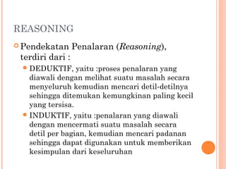 REASONING
 Pendekatan Penalaran (Reasoning),
terdiri dari :
DEDUKTIF, yaitu :proses penalaran yang
diawali dengan melihat suatu masalah secara
menyeluruh kemudian mencari detil-detilnya
sehingga ditemukan kemungkinan paling kecil
yang tersisa.
INDUKTIF, yaitu :penalaran yang diawali
dengan mencermati suatu masalah secara
detil per bagian, kemudian mencari padanan
sehingga dapat digunakan untuk memberikan
kesimpulan dari keseluruhan
 