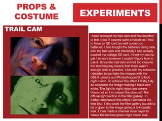 EXPERIMENTS
PROPS &
COSTUME
TRAIL CAM
I have received my trail cam and first decided
to test it out. It caused quite a hassle as I had
to have an SD card as well numerous
batteries. I had bought the batteries along side
with the trail cam and thankfully I had already
booked the college SD card. I tried my best to
get it to work however I couldn’t figure how to
use it. Since the trail cam arrived too close to
the shooting day means that there wasn’t
enough time to practice. Like with my solutions
I decided to just take the images with the
DSLR camera and Photoshopped it to look
night vision. To achieve this effect I firstly fully
de-saturated the image making it black and
white. The light in night vision are always
blown out so I increased the glow with the
diffuse light section in the filter gallery. To
further emphasize this effect I increased the
lens blur. I also used the filter gallery too add a
lot of grain to the image giving a low quality
look. I then made a channel mixer layer to
create the famous green night vision look.
 