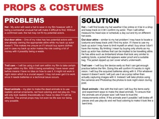 PROPS & COSTUMES
PROBLEMS SOLUTION
Hat - My actor will need a hat to wear in my film however with it
being a somewhat unusual hat will make it difficult to find. Without
a confirmed cast, the hat may not fit my potential actors.
Hat – I will first locate my hat weather it be online or it be in a shop
and keep track on it till I confirm my actor. Then I will either
measure his head size or schedule a day out and try on different
hat sizes.
.
Trail cam – I will be using a trail cam within my film to take certain
images within my film. With it being something I have never used
before means I have no idea on how to use it. it might not work in
night vision which is a crucial aspect. I may not even get it to work
since it needs batteries or a technical issue occurs.
Out door attire – One of my roles has two potential actors with
one already owning the appropriate attire while my back up actor
doesn’t. This makes me unsure on if I should buy spare clothes
just in case my back up actor makes the role costing a lot of
money with it possibly being a waste.
Out door attire – similar to my hat problem I may have to locate a
costume and keep track until I find my actor. If I have to use my
back up actor I may have to limit myself on what I buy since I don’t
have the money. By limiting I mean by buying only shorts as my
back up actor has clothes that can be implied to be travelling attire.
He has attire such as timberland shoes that look very similar to
walking boots, a jacket that appears water proof and a suitable
bag. The jacket zipped up can cover what's underneath.
Trail cam – I will buy the device early so that I can get enough
practice before the film. Doing this will confirm if it works in night
vision. I will buy the acquired batteries along with it. If for whatever
reason it doesn’t work I will just use it as a prop rather than
actually capturing images with it. Instead I will take photos using
the cameras and Photoshop the photos to look night vision during
post.
Dead animals – my plan to make the dead animals is to use
realistic animal ornaments, red food coloring and red play-do. This
will only look realistic theoretically so I have no idea if it will be
effective. The animal props may not even be life size nor being
very posable.
Dead animals – like with the trail cam I will buy the items early
and experiment ways to make the dead animals. To ensure that
the animals are of proper size I will have to trust the
measurements online. If the animals aren’t posable I will brake off
pieces and use play-do and red food coloring to make it look like a
bent limb.
 