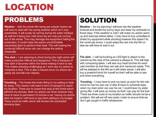 LOCATION
PROBLEMS SOLUTION
Weather – with the whole film being set outside means we
will have to deal with the spring weather which isn’t very
predictable. It will surely be raining during the eater holidays
as well as it being very cold since we are only just coming
out of the winter. This may damage the equipment halting the
production. It could make the actors uncomfortable
preventing them to perform their best. This will making the
continuity difficult since rain can change the setting
drastically.
Weather – for my planning I will look into the weather
forecast and locate the sunny days and base my schedule on
those days. If the weather is cold I will make my actors warm
up and exercise before takes. I may have to buy umbrellas to
shield my equipment while shooting however this doesn’t fix
the continuity errors. I could adapt the rain into the film or
else we will have to wait it out.
Travelling – The forest that looks fitting to my setting is fairly
far away. This means I will need a form of transport to reach
my location. There are no buses that stop at the forest which
will limit my choices. Both my actors can drive however they
have to have to permission to borrow a car. Having my actors
take me means I will have to pay them adding to my budget.
There could be traffic which will shorten the scheduled
shooting days.
The dark – I am planning to shoot during the night which will
make production difficult and dangerous. This is because of
how dark it becomes within the forest making it hard to see.
This makes shooting challenging as I wont see my actors to
compose a shot. This is also a hazard since my actors can
easily trip and fall over objects.
The dark – I will be booking an LED light to attach to the
camera so the view of the camera is always lit. This will help
with composing takes. I will also buy head torches for each
cast member so that they can see and maneuver easily. This
will be adapted to the film as it will make sense. I will also
buy a powerful torch for myself so that I will be able to see
and direct everything.
Traveling – I may have to pick my back up actor for the role
since he has his own car or else ill have to schedule days
when my main actor can use his car. I could have my sister
giving lifts. I will save up money so that I can pay for the fuel.
There are three roots to my location so traffic should not be a
problem. We will set off very early I order to ensure that we
don’t get caught in traffic whatsoever.
 