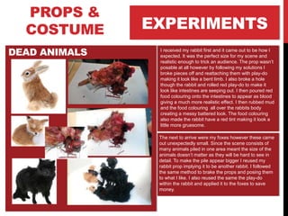 EXPERIMENTS
PROPS &
COSTUME
DEAD ANIMALS I received my rabbit first and it came out to be how I
expected. It was the perfect size for my scene and
realistic enough to trick an audience. The prop wasn’t
posable at all however by following my solutions I
broke pieces off and reattaching them with play-do
making it look like a bent limb. I also broke a hole
though the rabbit and rolled red play-do to make it
look like intestines are seeping out. I then poured red
food colouring onto the intestines to appear as blood
giving a much more realistic effect. I then rubbed mud
and the food colouring all over the rabbits body
creating a messy battered look. The food colouring
also made the rabbit have a red tint making it look a
little more gruesome.
The next to arrive were my foxes however these came
out unexpectedly small. Since the scene consists of
many animals piled in one area meant the size of the
animals doesn’t matter as they will be hard to see in
detail. To make the pile appear bigger I reused my
rabbit prop implying it to be another rabbit. I followed
the same method to brake the props and posing them
to what I like. I also reused the same the play-do
within the rabbit and applied it to the foxes to save
money.
 