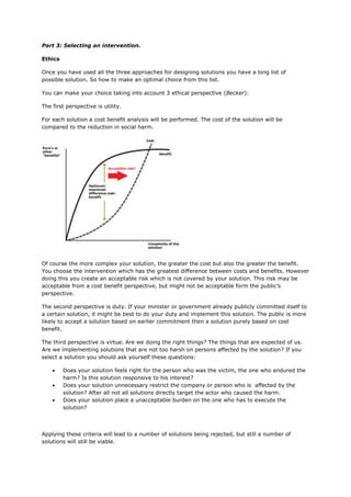 Part 3: Selecting an intervention.
Ethics
Once you have used all the three approaches for designing solutions you have a long list of
possible solution. So how to make an optimal choice from this list.
You can make your choice taking into account 3 ethical perspective (Becker):
The first perspective is utility.
For each solution a cost benefit analysis will be performed. The cost of the solution will be
compared to the reduction in social harm.
Of course the more complex your solution, the greater the cost but also the greater the benefit.
You choose the intervention which has the greatest difference between costs and benefits. However
doing this you create an acceptable risk which is not covered by your solution. This risk may be
acceptable from a cost benefit perspective, but might not be acceptable form the public’s
perspective.
The second perspective is duty. If your minister or government already publicly committed itself to
a certain solution, it might be best to do your duty and implement this solution. The public is more
likely to accept a solution based on earlier commitment then a solution purely based on cost
benefit.
The third perspective is virtue. Are we doing the right things? The things that are expected of us.
Are we implementing solutions that are not too harsh on persons affected by the solution? If you
select a solution you should ask yourself these questions:
 Does your solution feels right for the person who was the victim, the one who endured the
harm? Is this solution responsive to his interest?
 Does your solution unnecessary restrict the company or person who is affected by the
solution? After all not all solutions directly target the actor who caused the harm.
 Does your solution place a unacceptable burden on the one who has to execute the
solution?
Applying these criteria will lead to a number of solutions being rejected, but still a number of
solutions will still be viable.
 